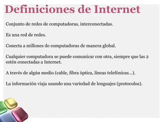 Definiciones de Internet
Conjunto de redes de computadoras, interconectadas.
Es una red de redes.
Conecta a millones de computadoras de manera global.
Cualquier computadora se puede comunicar con otra, siempre que las 2
estén conectadas a Internet.
A través de algún medio (cable, fibra óptica, líneas telefónicas…).
La información viaja usando una variedad de lenguajes (protocolos).
 