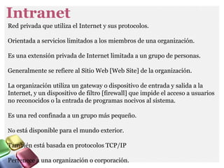 Intranet
Red privada que utiliza el Internet y sus protocolos.
Orientada a servicios limitados a los miembros de una organización.
Es una extensión privada de Internet limitada a un grupo de personas.
Generalmente se refiere al Sitio Web [Web Site] de la organización.
La organización utiliza un gateway o dispositivo de entrada y salida a la
Internet, y un dispositivo de filtro [firewall] que impide el acceso a usuarios
no reconocidos o la entrada de programas nocivos al sistema.
Es una red confinada a un grupo más pequeño.
No está disponible para el mundo exterior.
También está basada en protocolos TCP/IP
Pertenece a una organización o corporación.
 