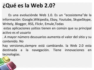 ¿Qué es la Web 2.0?
Es una evoluciónde Web 1.0. Es un “ecosistema”de la
información: Google,Wikipedia, Ebay, Youtube, SkypeSkype,
Writely, Blogger, RSS, Flickr, Emule,Todas
estas aplicaciones ysitios tienen en común que su principal
activo es el usuario
. A mayor número deusuarios aumenta el valor del sitio y su
contenido. No
hay versiones,siempre está cambiando. la Web 2.0 esta
destinada a la navegación. Tiene innovaciones en
tecnologías.
 