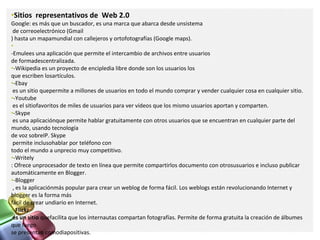 •Sitios representativos de Web 2.0
Google: es más que un buscador, es una marca que abarca desde unsistema
de correoelectrónico (Gmail
) hasta un mapamundial con callejeros y ortofotografías (Google maps).
•
-Emulees una aplicación que permite el intercambio de archivos entre usuarios
de formadescentralizada.
•-Wikipedia es un proyecto de encipledia libre donde son los usuarios los
que escriben losartículos.
•-Ebay
es un sitio quepermite a millones de usuarios en todo el mundo comprar y vender cualquier cosa en cualquier sitio.
•-Youtube
es el sitiofavoritos de miles de usuarios para ver vídeos que los mismo usuarios aportan y comparten.
•-Skype
es una aplicaciónque permite hablar gratuitamente con otros usuarios que se encuentran en cualquier parte del
mundo, usando tecnología
de voz sobreIP. Skype
permite inclusohablar por teléfono con
todo el mundo a unprecio muy competitivo.
•-Writely
: Ofrece unprocesador de texto en línea que permite compartirlos documento con otrosusuarios e incluso publicar
automáticamente en Blogger.
•-Blogger
, es la aplicaciónmás popular para crear un weblog de forma fácil. Los weblogs están revolucionando Internet y
blogger es la forma más
fácil de crear undiario en Internet.
•-Flickr
es un sitio quefacilita que los internautas compartan fotografías. Permite de forma gratuita la creación de álbumes
que luego
se presentan comodiapositivas.
 