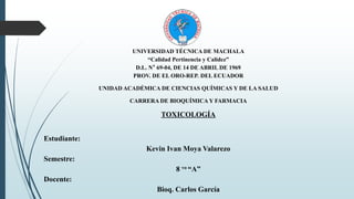 UNIVERSIDAD TÉCNICA DE MACHALA
“Calidad Pertinencia y Calidez”
D.L. N° 69-04, DE 14 DE ABRIL DE 1969
PROV. DE EL ORO-REP. DEL ECUADOR
UNIDAD ACADÉMICA DE CIENCIAS QUÍMICAS Y DE LA SALUD
CARRERA DE BIOQUÍMICA Y FARMACIA
TOXICOLOGÍA
Estudiante:
Kevin Ivan Moya Valarezo
Semestre:
8 vo “A”
Docente:
Bioq. Carlos García
 