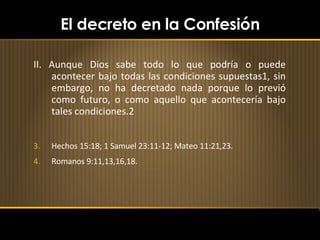 El decreto en la Confesión II. Aunque Dios sabe todo lo que podría o puede acontecer bajo todas las condiciones supuestas1, sin embargo, no ha decretado nada porque lo previó como futuro, o como aquello que acontecería bajo tales condiciones.2 Hechos 15:18; 1 Samuel 23:11-12; Mateo 11:21,23. Romanos 9:11,13,16,18. 