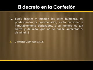 El decreto en la Confesión IV. Estos ángeles y también los seres humanos, así predestinados, y preordenados, están particular e inmutablemente designados, y su número es tan cierto y definido, que no se puede aumentar ni disminuir.1 2 Timoteo 2:19; Juan 13:18. 