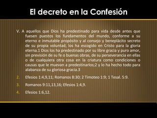 El decreto en la Confesión V. A aquellos que Dios ha predestinado para vida desde antes que fuesen puestos los fundamentos del mundo, conforme a su eterno e inmutable propósito y al consejo y beneplácito secreto de su propia voluntad, los ha escogido en Cristo para la gloria eterna.1 Dios los ha predestinado por su libre gracia y puro amor, sin previsión de su fe o buenas obras, de su perseverancia en ellas o de cualquiera otra cosa en la criatura como condiciones o causas que le muevan a predestinarlos;2 y lo ha hecho todo para alabanza de su gloriosa gracia.3 Efesios 1:4,9,11; Romanos 8:30; 2 Timoteo 1:9; 1 Tesal. 5:9. Romanos 9:11,13,16; Efesios 1:4,9. Efesios 1:6,12. 