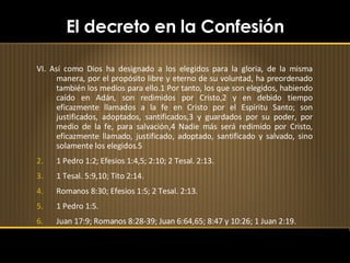 El decreto en la Confesión VI. Así como Dios ha designado a los elegidos para la gloria, de la misma manera, por el propósito libre y eterno de su voluntad, ha preordenado también los medios para ello.1 Por tanto, los que son elegidos, habiendo caído en Adán, son redimidos por Cristo,2 y en debido tiempo eficazmente llamados a la fe en Cristo por el Espíritu Santo; son justificados, adoptados, santificados,3 y guardados por su poder, por medio de la fe, para salvación,4 Nadie más será redimido por Cristo, eficazmente llamado, justificado, adoptado, santificado y salvado, sino solamente los elegidos.5 1 Pedro 1:2; Efesios 1:4,5; 2:10; 2 Tesal. 2:13. 1 Tesal. 5:9,10; Tito 2:14. Romanos 8:30; Efesios 1:5; 2 Tesal. 2:13. 1 Pedro 1:5. Juan 17:9; Romanos 8:28-39; Juan 6:64,65; 8:47 y 10:26; 1 Juan 2:19. 