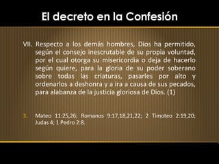 El decreto en la Confesión VII. Respecto a los demás hombres, Dios ha permitido, según el consejo inescrutable de su propia voluntad, por el cual otorga su misericordia o deja de hacerlo según quiere, para la gloria de su poder soberano sobre todas las criaturas, pasarles por alto y ordenarlos a deshonra y a ira a causa de sus pecados, para alabanza de la justicia gloriosa de Dios. (1) Mateo 11:25,26; Romanos 9:17,18,21,22; 2 Timoteo 2:19,20; Judas 4; 1 Pedro 2:8. 