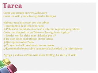Tarea
Crear una cuenta en www.Zoho.com
Crear un Wiki y sube los siguientes trabajos
elaborar una hoja excel con dos tablas
1-crecimiento de internet por año
2-Poblacion mundial con acceso a internet regiones geograficas.
Crear una diapositiva en Zoho con los siguiente topicos
1-¿cuales son los sitios mas visitados por ti?
2-De esos sitios cual utilizas en tus tareas
3-Que opinas sobre Zoho
4-Te ayuda el wiki realmente en tus tareas
5-Recomendaciones sobre la materia la Sociedad y la Informacion
Agrega 3 Videos al Zoho wiki sobre El Blog ,La Web y el Wiki
 