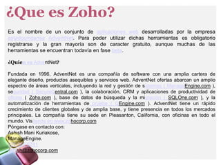 ¿Que es Zoho?
Es el nombre de un conjunto de aplicaciones web desarrolladas por la empresa
estadounidense AdventNet. Para poder utilizar dichas herramientas es obligatorio
registrarse y la gran mayoría son de caracter gratuito, aunque muchas de las
herramientas se encuentran todavía en fase beta.
¿Quien es AdventNet?
Fundada en 1996, AdventNet es una compañía de software con una amplia cartera de
elegante diseño, productos asequibles y servicios web. AdventNet ofertas abarcan un amplio
espectro de áreas verticales, incluyendo la red y gestión de sistemas ( ManageEngine.com ),
seguridad ( SecureCentral.com ), la colaboración, CRM y aplicaciones de productividad de
oficina ( Zoho.com ), base de datos de búsqueda y la migración ( SQLOne.com ), y la
automatización de herramientas de prueba ( QEngine.com ). AdventNet tiene un rápido
crecimiento de clientes globales y de amplia base, y tiene presencia en todos los mercados
principales. La compañía tiene su sede en Pleasanton, California, con oficinas en todo el
mundo. Visítenos en www.zohocorp.com
Póngase en contacto con:
Ashish Mani Kuriakose,
ManageEngine.
925 965 6741
ashish@zohocorp.com
 