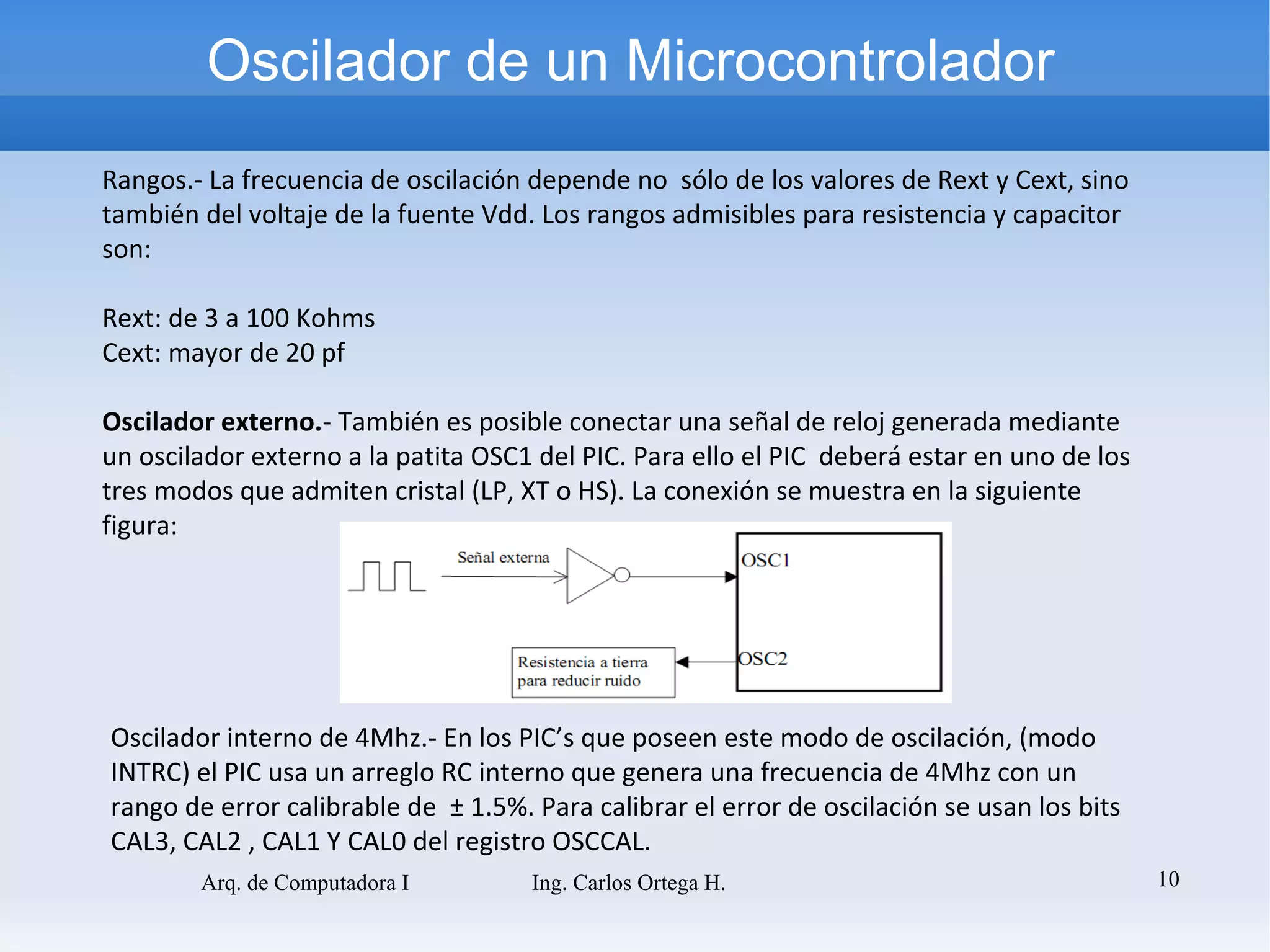 Oscilador de un Microcontrolador
Rangos.- La frecuencia de oscilación depende no sólo de los valores de Rext y Cext, sino
también del voltaje de la fuente Vdd. Los rangos admisibles para resistencia y capacitor
son:

Rext: de 3 a 100 Kohms
Cext: mayor de 20 pf

Oscilador externo.- También es posible conectar una señal de reloj generada mediante
un oscilador externo a la patita OSC1 del PIC. Para ello el PIC deberá estar en uno de los
tres modos que admiten cristal (LP, XT o HS). La conexión se muestra en la siguiente
figura:




Oscilador interno de 4Mhz.- En los PIC’s que poseen este modo de oscilación, (modo
INTRC) el PIC usa un arreglo RC interno que genera una frecuencia de 4Mhz con un
rango de error calibrable de ± 1.5%. Para calibrar el error de oscilación se usan los bits
CAL3, CAL2 , CAL1 Y CAL0 del registro OSCCAL.
        Arq. de Computadora I        Ing. Carlos Ortega H.                                   10
 
