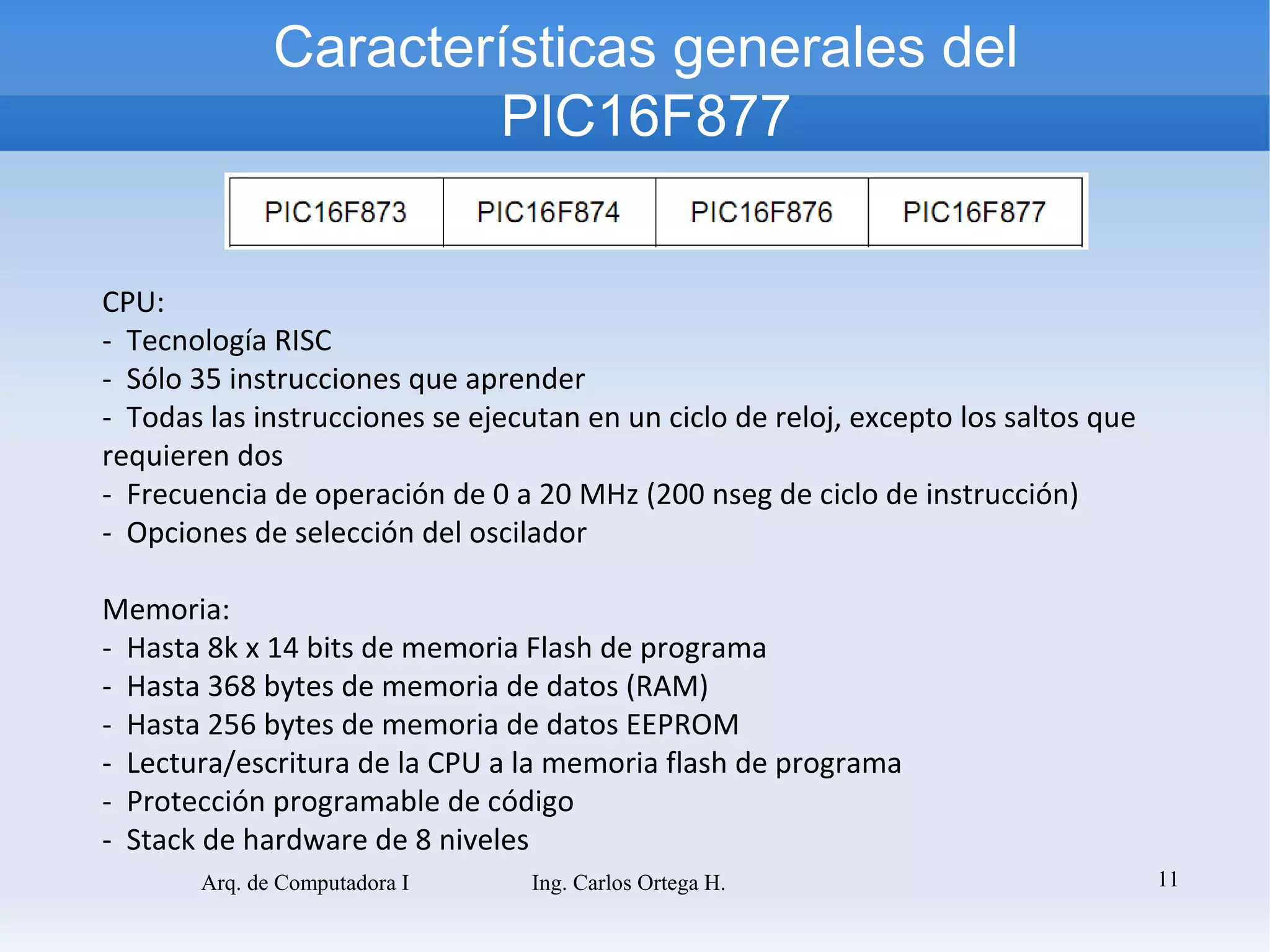 Características generales del
                      PIC16F877


CPU:
- Tecnología RISC
- Sólo 35 instrucciones que aprender
- Todas las instrucciones se ejecutan en un ciclo de reloj, excepto los saltos que
requieren dos
- Frecuencia de operación de 0 a 20 MHz (200 nseg de ciclo de instrucción)
- Opciones de selección del oscilador

Memoria:
- Hasta 8k x 14 bits de memoria Flash de programa
- Hasta 368 bytes de memoria de datos (RAM)
- Hasta 256 bytes de memoria de datos EEPROM
- Lectura/escritura de la CPU a la memoria flash de programa
- Protección programable de código
- Stack de hardware de 8 niveles
       Arq. de Computadora I      Ing. Carlos Ortega H.                              11
 
