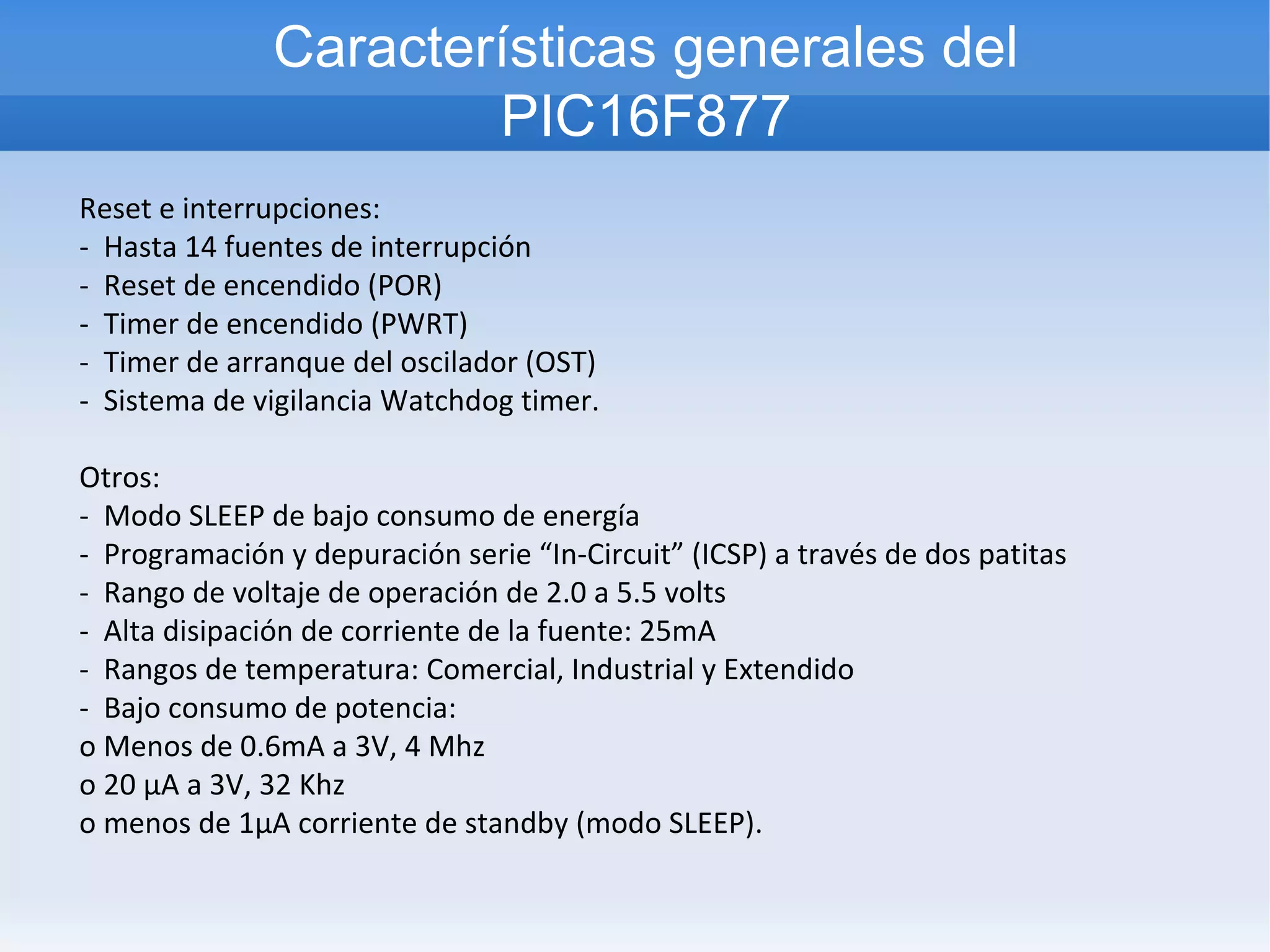 Características generales del
                       PIC16F877
Reset e interrupciones:
- Hasta 14 fuentes de interrupción
- Reset de encendido (POR)
- Timer de encendido (PWRT)
- Timer de arranque del oscilador (OST)
- Sistema de vigilancia Watchdog timer.

Otros:
- Modo SLEEP de bajo consumo de energía
- Programación y depuración serie “In-Circuit” (ICSP) a través de dos patitas
- Rango de voltaje de operación de 2.0 a 5.5 volts
- Alta disipación de corriente de la fuente: 25mA
- Rangos de temperatura: Comercial, Industrial y Extendido
- Bajo consumo de potencia:
o Menos de 0.6mA a 3V, 4 Mhz
o 20 µA a 3V, 32 Khz
o menos de 1µA corriente de standby (modo SLEEP).
 