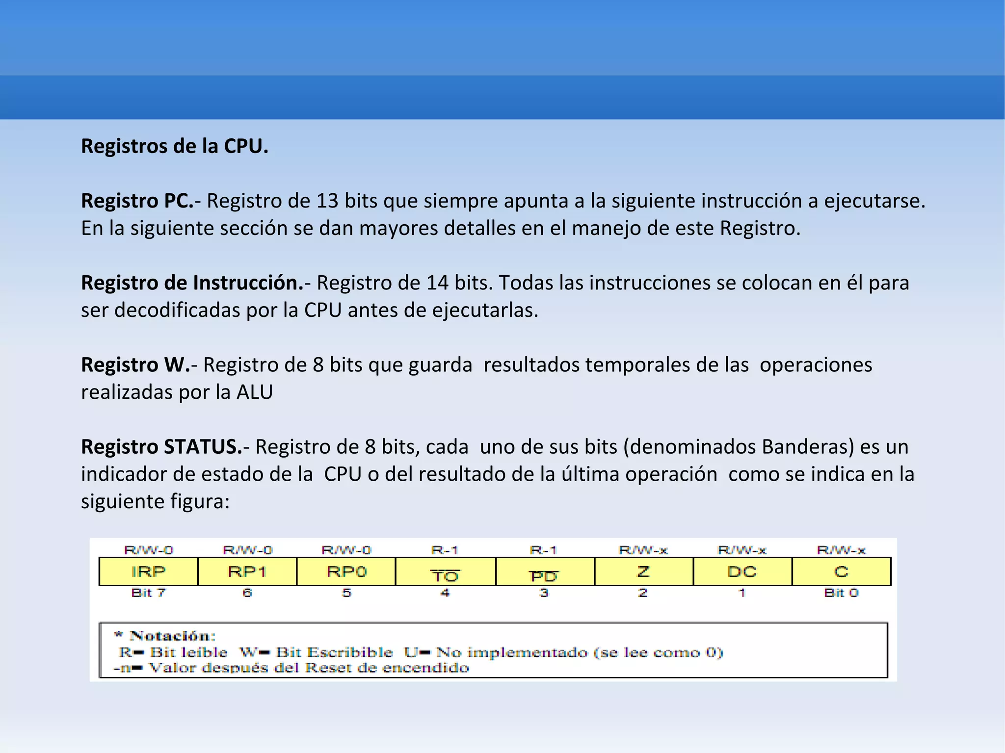 Registros de la CPU.

Registro PC.- Registro de 13 bits que siempre apunta a la siguiente instrucción a ejecutarse.
En la siguiente sección se dan mayores detalles en el manejo de este Registro.

Registro de Instrucción.- Registro de 14 bits. Todas las instrucciones se colocan en él para
ser decodificadas por la CPU antes de ejecutarlas.

Registro W.- Registro de 8 bits que guarda resultados temporales de las operaciones
realizadas por la ALU

Registro STATUS.- Registro de 8 bits, cada uno de sus bits (denominados Banderas) es un
indicador de estado de la CPU o del resultado de la última operación como se indica en la
siguiente figura:
 