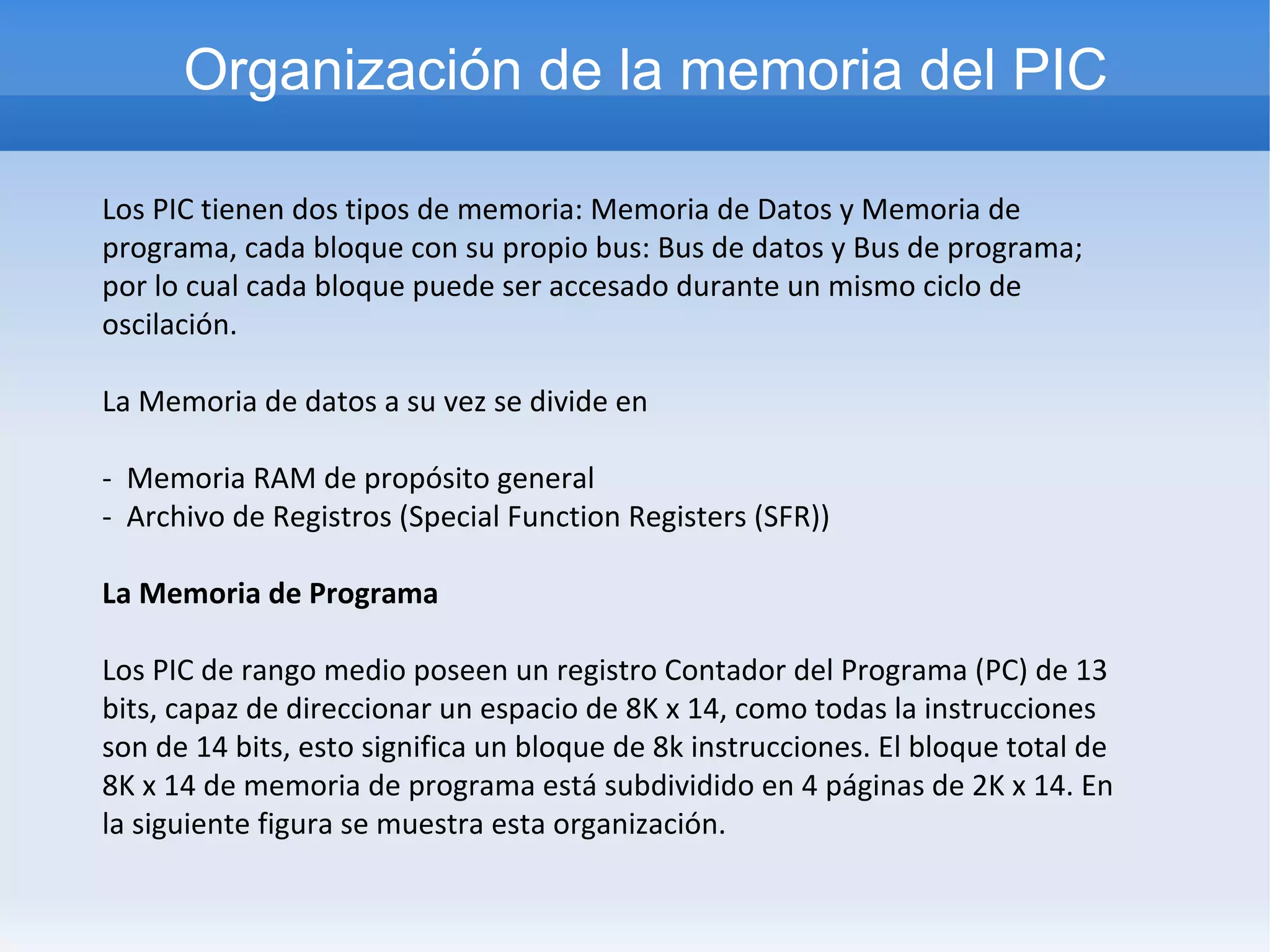 Organización de la memoria del PIC

Los PIC tienen dos tipos de memoria: Memoria de Datos y Memoria de
programa, cada bloque con su propio bus: Bus de datos y Bus de programa;
por lo cual cada bloque puede ser accesado durante un mismo ciclo de
oscilación.

La Memoria de datos a su vez se divide en

- Memoria RAM de propósito general
- Archivo de Registros (Special Function Registers (SFR))

La Memoria de Programa

Los PIC de rango medio poseen un registro Contador del Programa (PC) de 13
bits, capaz de direccionar un espacio de 8K x 14, como todas la instrucciones
son de 14 bits, esto significa un bloque de 8k instrucciones. El bloque total de
8K x 14 de memoria de programa está subdividido en 4 páginas de 2K x 14. En
la siguiente figura se muestra esta organización.
 