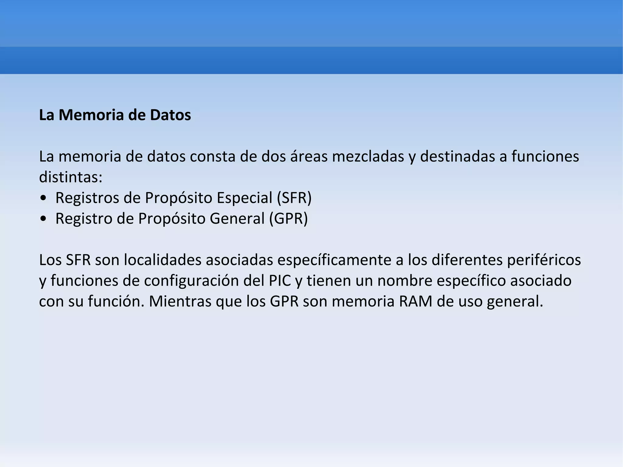 La Memoria de Datos

La memoria de datos consta de dos áreas mezcladas y destinadas a funciones
distintas:
• Registros de Propósito Especial (SFR)
• Registro de Propósito General (GPR)

Los SFR son localidades asociadas específicamente a los diferentes periféricos
y funciones de configuración del PIC y tienen un nombre específico asociado
con su función. Mientras que los GPR son memoria RAM de uso general.
 