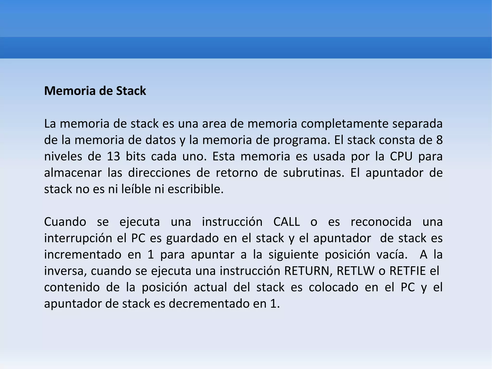 Memoria de Stack

La memoria de stack es una area de memoria completamente separada
de la memoria de datos y la memoria de programa. El stack consta de 8
niveles de 13 bits cada uno. Esta memoria es usada por la CPU para
almacenar las direcciones de retorno de subrutinas. El apuntador de
stack no es ni leíble ni escribible.

Cuando se ejecuta una instrucción CALL o es reconocida una
interrupción el PC es guardado en el stack y el apuntador de stack es
incrementado en 1 para apuntar a la siguiente posición vacía. A la
inversa, cuando se ejecuta una instrucción RETURN, RETLW o RETFIE el
contenido de la posición actual del stack es colocado en el PC y el
apuntador de stack es decrementado en 1.
 