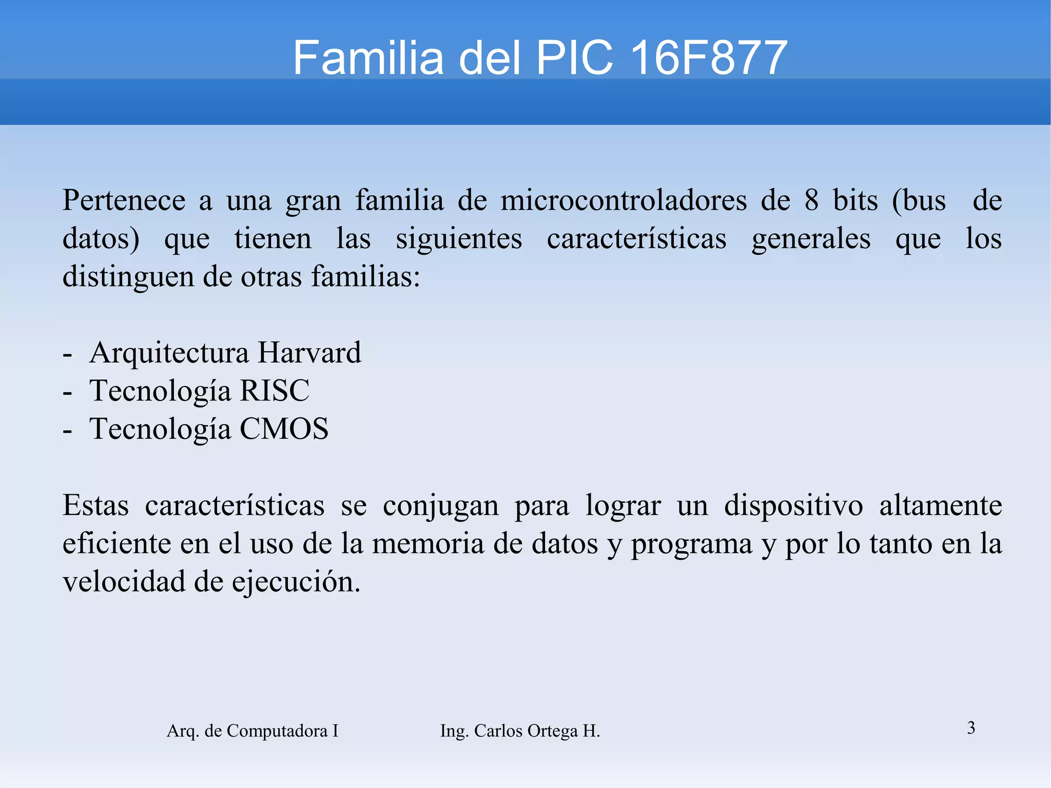 Familia del PIC 16F877

Pertenece a una gran familia de microcontroladores de 8 bits (bus de
datos) que tienen las siguientes características generales que los
distinguen de otras familias:

- Arquitectura Harvard
- Tecnología RISC
- Tecnología CMOS

Estas características se conjugan para lograr un dispositivo altamente
eficiente en el uso de la memoria de datos y programa y por lo tanto en la
velocidad de ejecución.



        Arq. de Computadora I   Ing. Carlos Ortega H.                  3
 