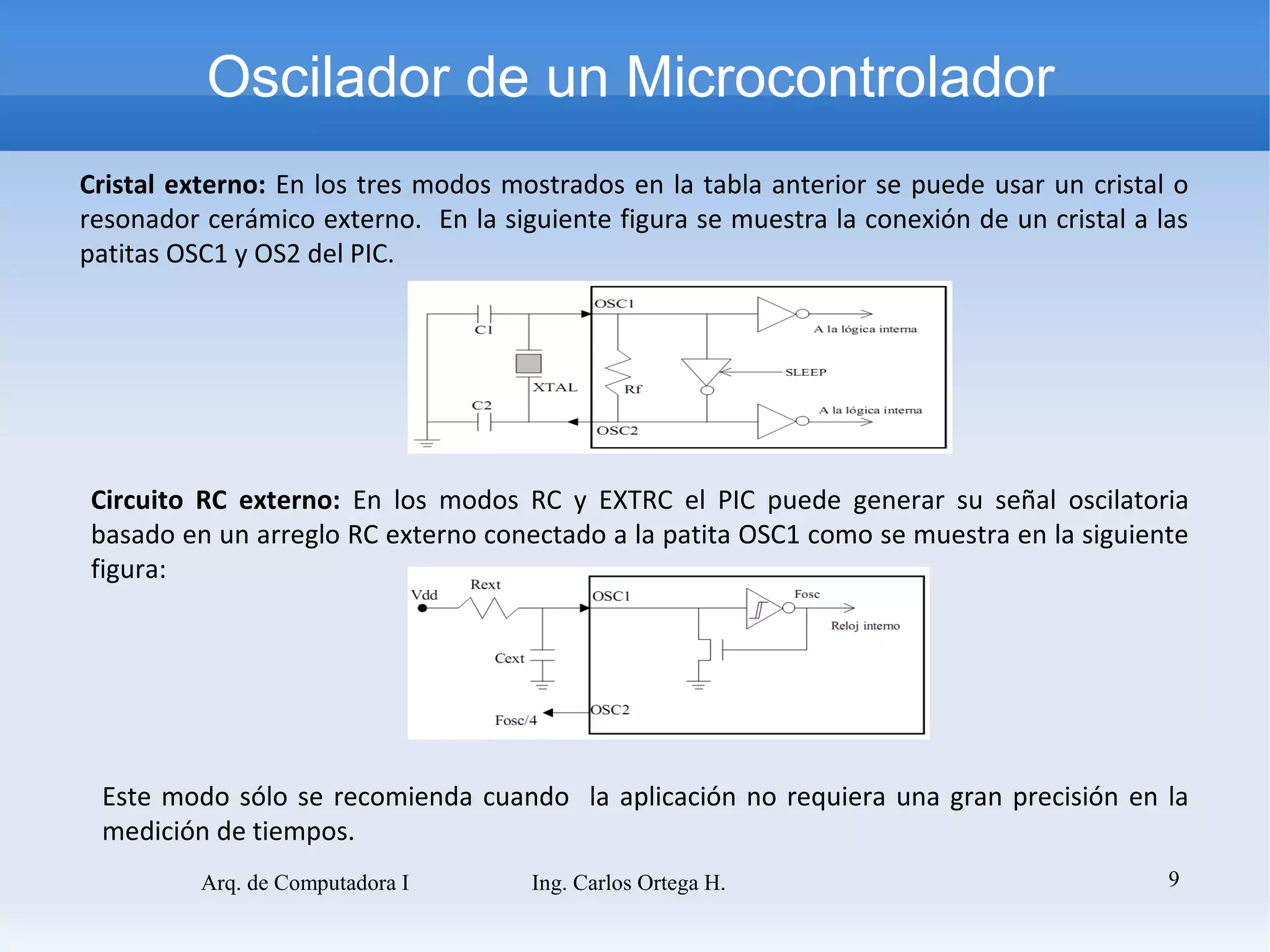 Oscilador de un Microcontrolador
Cristal externo: En los tres modos mostrados en la tabla anterior se puede usar un cristal o
resonador cerámico externo. En la siguiente figura se muestra la conexión de un cristal a las
patitas OSC1 y OS2 del PIC.




Circuito RC externo: En los modos RC y EXTRC el PIC puede generar su señal oscilatoria
basado en un arreglo RC externo conectado a la patita OSC1 como se muestra en la siguiente
figura:




 Este modo sólo se recomienda cuando la aplicación no requiera una gran precisión en la
 medición de tiempos.
          Arq. de Computadora I      Ing. Carlos Ortega H.                                 9
 