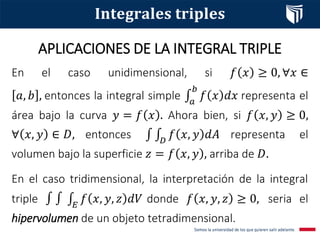 APLICACIONES DE LA INTEGRAL TRIPLE
𝐈𝐧𝐭𝐞𝐠𝐫𝐚𝐥𝐞𝐬 𝐭𝐫𝐢𝐩𝐥𝐞𝐬
En el caso unidimensional, si 𝑓 𝑥 ≥ 0, ∀𝑥 ∈
𝑎, 𝑏 , entonces la integral simple ‫׬‬𝑎
𝑏
𝑓 𝑥 𝑑𝑥 representa el
área bajo la curva 𝑦 = 𝑓 𝑥 . Ahora bien, si 𝑓 𝑥, 𝑦 ≥ 0,
∀ 𝑥, 𝑦 ∈ 𝐷, entonces ‫׬‬ ‫׬‬𝐷
𝑓 𝑥, 𝑦 𝑑𝐴 representa el
volumen bajo la superficie 𝑧 = 𝑓 𝑥, 𝑦 , arriba de 𝐷.
En el caso tridimensional, la interpretación de la integral
triple ‫׬‬ ‫׬‬ ‫׬‬𝐸
𝑓 𝑥, 𝑦, 𝑧 𝑑𝑉 donde 𝑓 𝑥, 𝑦, 𝑧 ≥ 0, seria el
hipervolumen de un objeto tetradimensional.
 