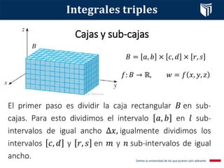 Cajas y sub­cajas
𝐵 = 𝑎, 𝑏 × 𝑐, 𝑑 × 𝑟, 𝑠
𝑓: 𝐵 → ℝ, 𝑤 = 𝑓 𝑥, 𝑦, 𝑧
𝐈𝐧𝐭𝐞𝐠𝐫𝐚𝐥𝐞𝐬 𝐭𝐫𝐢𝐩𝐥𝐞𝐬
El primer paso es dividir la caja rectangular 𝐵 en sub­
cajas. Para esto dividimos el intervalo 𝑎, 𝑏 en 𝑙 sub­
intervalos de igual ancho Δ𝑥, igualmente dividimos los
intervalos 𝑐, 𝑑 y 𝑟, 𝑠 en 𝑚 y 𝑛 sub­intervalos de igual
ancho.
 