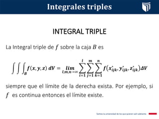 INTEGRAL TRIPLE
𝐈𝐧𝐭𝐞𝐠𝐫𝐚𝐥𝐞𝐬 𝐭𝐫𝐢𝐩𝐥𝐞𝐬
La Integral triple de 𝑓 sobre la caja 𝐵 es
න න න
𝑩
𝒇 𝒙, 𝒚, 𝒛 𝒅𝑽 = 𝒍𝒊𝒎
𝒍,𝒎,𝒏→∞
෍
𝒊=𝟏
𝒍
෍
𝒋=𝟏
𝒎
෍
𝒌=𝟏
𝒏
𝒇 𝒙𝒊𝒋𝒌
∗
, 𝒚𝒊𝒋𝒌
∗
, 𝒛𝒊𝒋𝒌
∗
𝜟𝑽
siempre que el límite de la derecha exista. Por ejemplo, si
𝑓 es continua entonces el límite existe.
 