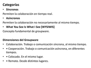 Categorías
• Síncronos
Permiten la colaboración en tiempo real.
• Asíncronos
Permiten la colaboración no necesariamente al mismo tiempo.
• What You See Is What I See [WYSIWIS]
Concepto fundamental de groupware.
Dimensiones del Groupware
• Colaboración. Trabajo o comunicación síncrona, al mismo tiempo.
• • Cooperación. Trabajo o comunicación asíncrona, en diferentes
tiempos.
• • Colocado. En el mismo lugar.
• • Remoto. Desde distintos lugares.
 