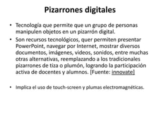 Pizarrones digitales
• Tecnología que permite que un grupo de personas
manipulen objetos en un pizarrón digital.
• Son recursos tecnológicos, quer permiten presentar
PowerPoint, navegar por Internet, mostrar diversos
documentos, imágenes, videos, sonidos, entre muchas
otras alternativas, reemplazando a los tradicionales
pizarrones de tiza o plumón, logrando la participación
activa de docentes y alumnos. [Fuente: innovate]
• Implica el uso de touch‐screen y plumas electromagnéticas.
 