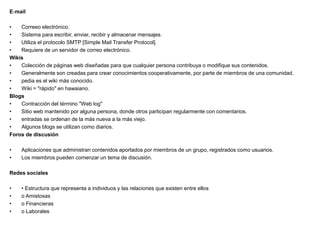 E‐mail
• Correeo electrónico.
• Sistema para escribir, enviar, recibir y almacenar mensajes.
• Utiliza el protocolo SMTP [Simple Mail Transfer Protocol].
• Requiere de un servidor de correo electrónico.
Wikis
• Colección de páginas web diseñadas para que cualquier persona contribuya o modifique sus contenidos.
• Generalmente son creadas para crear conocimientos cooperativamente, por parte de miembros de una comunidad.
• pedia es el wiki más conocido.
• Wiki = "rápido" en hawaiano.
Blogs
• Contracción del término "Web log"
• Sitio web mantenido por alguna persona, donde otros participan regularmente con comentarios.
• entradas se ordenan de la más nueva a la más viejo.
• Algunos blogs se utilizan como diarios.
Foros de discusión
• Aplicaciones que administran contenidos aportados por miembros de un grupo, registrados como usuarios.
• Los miembros pueden comenzar un tema de discusión.
Redes sociales
• • Estructura que representa a individuos y las relaciones que existen entre ellos
• o Amistosas
• o Financieras
• o Laborales
 