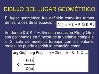 DIBUJO DEL LUGAR GEOMÉTRICO El lugar geométrico fue definido como las ramas de las raíces de la ecuación: En donde 0  ≤  K <  ∞ .  En esta ecuación P(s) y Q(s) son polinomios en función de la variable compleja s. Si sólo se necesita trabajar con los valores reales, se puede escribir la ecuación como: 