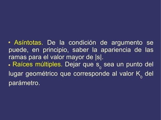 Asíntotas.  De la condición de argumento se puede, en principio, saber la apariencia de las ramas para el valor mayor de  | s | . Raíces múltiples.  Dejar que s 0  sea un punto del lugar geométrico que corresponde al valor K 0  del parámetro. 