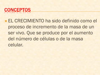 CONCEPTOS
 EL CRECIMIENTO ha sido definido como el
proceso de incremento de la masa de un
ser vivo. Que se produce por el aumento
del número de células o de la masa
celular.
 