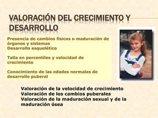 VALORACIÓN DEL CRECIMIENTO Y
DESARROLLO
Presencia de cambios físicos o maduración de
órganos y sistemas
Desarrollo esquelético
Talla en percentiles y velocidad de
crecimiento
Conocimiento de las edades normales de
desarrollo puberal
Valoración de la velocidad de crecimiento
Valoración de los cambios puberales
Valoración de la maduración sexual y de la
maduración ósea
 