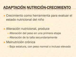 ADAPTACIÓN NUTRICIÓN-CRECIMIENTO
 Crecimiento como herramienta para evaluar el
estado nutricional del niño
“El crecimiento es una función de lujo”
 Alteración nutricional, produce
 Alteración del peso en una primera etapa
 Alteración de la talla secundariamente
 Malnutrición crónica
 Baja estatura, con peso normal o incluso elevado
 