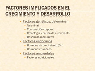 FACTORES IMPLICADOS EN EL
CRECIMIENTO Y DESARROLLO
 Factores genéticos, determinan
 Talla final
 Composición corporal
 Cronología y patrón de crecimiento
 Desarrollo madurativo
 Factores endocrinos
 Hormona de crecimiento (GH)
 Hormonas Tiroideas
 Factores ambientales
 Factores nutricionales
 