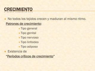 CRECIMIENTO
 No todos los tejidos crecen y maduran al mismo ritmo.
Patrones de crecimiento:
 Tipo general
 Tipo genital
 Tipo nervioso
 Tipo linfoideo
 Tipo adiposo
 Existencia de
“Períodos críticos de crecimiento”
 