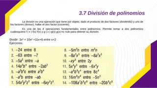 3.7 División de polinomios
La división es una operación que tiene por objeto, dado el producto de dos factores (dividendo) y uno de
los factores (divisor), hallar el otro factor (cociente).
Es una de las 4 operaciones fundamentales entre polinomios. Permite tomar a dos polinomios
cualesquiera f ( x ) f(x) f(x) y g ( x ) g(x) g(x) no nulo para obtener su división.
Dividir: 3x³ + 10x² +11x+6 entre x+2
Ejercicios:
 