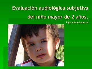 Evaluación audiológica subjetiva del niño mayor de 2 años. Flga. Alison López M 