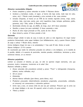 Cuadernillo para Líder, consejero clase Amigo
Clase amigo
Alimentos recomendables Obligados
 Frutas completas y zumos naturales no ácidos. 4 Raciones diarias.
 Verduras y hortalizas crudas, al vapor, al horno (de hoja verde, todo tipo de coles,
raíces, etc). 1 Ración cruda (ensalada) y otra cocinada al día, como mínimo.
 Cereales integrales, al menos en un 70% de los totales ingeridos (arroz, trigo, avena,
centeno, mijo, cous-cous, pasta, pan, etc) Legumbres (soja, lentejas, garbanzos, judías,
guisantes, etc). Tofu, seitán. 2 Raciones diarias.
 Germinados (brotes de soja, de alfalfa, de trigo, etc). 2/3 Veces semanales.
 Semillas y nueces (en poca cantidad). 2 Veces semanales o más.
 Aceite de oliva virgen prensado en frío, aceite de lino. Diario.
 Agua mineral y zumos. 8 Vasos grandes al día.
Opcionales
Lácteos (mejor olvidar la leche de vaca; la leche de cabra es más digestiva.) Es mejor tomar
productos fermentados como yogur biológico (con bifidobacterias, etc) y quesos frescos (mejor
de oveja o cabra). 1 Ración diaria, máximo.
Carnes biológicas (mejor de caza o no estabuladas). 1 Vez cada 10 días. Evitar el cerdo.
Huevos biológicos. 2 A la semana.
Se recomienda que todos los alimentos procedan de cultivos o cría biológicos, en la medida de
lo posible, debido a la ausencia de pesticidas, metales pesados, antibióticos, hormonas y otras
sustancias tóxicas, en su interior.
Alimentos perjudiciales
Limitar su consumo al máximo, ya que, no sólo no aportan ningún nutriente, sino que
provocan, tarde o temprano, trastornos en la salud. Son:
Azúcares refinadas y dulces.
 Grasas saturadas (de procedencia animal) y grasas “Trans” o hidrogenadas (margarina,
bollería, aceites refinados, etc).
 Sal en exceso.
 Embutidos
 Harinas blancas refinadas (pan blanco, pasta blanca, etc).
 Productos procesados industrialmente (productos preparados, precocinados, enlatados,
en conserva) con conservantes o colorantes químicos.
 Carne roja y aves, en exceso (más de una vez por semana). Procurar que la carne sea
de origen biológico o de caza. En especial, evitar el cerdo y la grasa animal.
 Tabaco y alcohol.
 