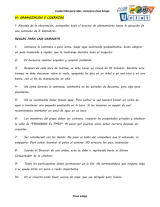 Cuadernillo para Líder, consejero clase Amigo
Clase amigo
VI. ORGANIZACIÓN Y LIDERAZGO
1. Atravéz de la observación, acompañar todo el proceso de planeamiento hasta la ejecución de
una caminata de 5 kilómetros.
REGLAS PARA UNA CAMINATA
1. Comience la caminata a paso lento, luego vaya acelerando gradualmente, hasta adoptar
un paso moderado a rápido, que lo mantenga durante todo el trayecto.
2. Es necesario caminar erguidos y respirar profundo.
3. Después de cada hora de marcha, se debe tener un receso de 10 minutos. Durante este
tiempo se debe descansar sobre el suelo, apoyando los pies en un árbol o en una roca o en una
banca, con el fin de mantenerlos en alto.
4. No coma durante la caminata, solamente en los periodos de descanso, pero algo poco
abundante.
5. No se recomienda beber mucha agua. Para calmar la sed bastará tomar un sorbo de
agua o mantener una pequeña piedrecilla en la boca. Si los menores se quejan de sed
recomiéndeles mantener un poco de agua en su boca.
6. Los miembros del grupo deben ser corteses, respetar las propiedades privadas y obedecer
la señal de "PROHIBIDO EL PASO". Al pasar por puertas estas deben cerrarse después de
cruzarlas.
7. Ser considerado con los demás: No pisar el talón del compañero que lo antecede, ni
empujarlo. Para evitar levantar el polvo al caminar NO arrastre los pies, levántelos.
8. Cuando el Director de una orden, esta se debe ir repitiendo hasta el último
Conquistador de la columna.
9. Todos los participantes deben permanecer en la fila. No permitiéndose que ninguno salga
o se quede atrás sin aviso o razón importante.
10. En el invierno evite llevar exceso de ropa, que sea abrigada pero liviana.
 