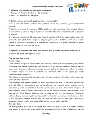 Cuadernillo para Líder, consejero clase Amigo
Clase amigo
7. Mencione cinco semillas que usen como condimentos.
1. Mostaza. 3. Ajonjolí. 5. Apio. 7. Ají, pimiento.
2. Anís. 4. Alcaravea. 6. Amapolas.
8. Explique porque una semilla puede germinar en la oscuridad.
Todo lo que una semilla necesita para germinar es el aire, humedad, y la temperatura
correcta.
9. Escriba un artículo de trecientas (300) palabras, o diga oralmente cómo consiguió algunas
de sus semillas y cómo las limpio. Cuente un incidente interesante relacionado con su colección
de semillas.
10. Haga una colección de 30 diferentes clases de semillas, 20 de las cuáles deben haber sido
conseguidas por usted mismo. Haga una etiqueta para poner el nombre de cada una, la fecha
cuando la consiguió, la localidad, y el nombre del coleccionista .Las puede conservar en bolsas
de papel gruesos o en frascos de vidrios.
2. Aprender y demostrar una forma para purificar agua y escribir un párrafo destacando el
significado de Jesús como agua de Vida.
Para que nos sirve el agua
Cuerpo y Agua
Como sabemos, el agua es imprescindible para nuestro cuerpo, pues la empleamos para lavarnos
y mantener una higiene necesaria en todo momento. Si por ejemplo olvidamos lavarnos bien las
manos antes de comer, estaremos corriendo un grave peligro de salud, pues podemos introducir
en nuestro cuerpo todo tipo de parásitos que estuvieran antes en los lugares que hemos
tocado (animales, maderas).
Esta higiene es especialmente importante para los que manipulen alimentos y otras cosas que
otros comerán o beberán.
Para mantener una higiene adecuada no basta con lavarse con agua, es necesario ayudarse del
jabón. El jabón es recomendable que sea de glicerina, pues resulta menos abrasivo para la
Naturaleza y como conquistadores debemos cuidarla para que dure más tiempo. Respecto al
jabón debemos tener en cuenta otra cosa y es que no debemos utilizarlo directamente con el
agua del río. Para lavarnos debemos coger el agua del río en otro recipiente (palangana,
caldero, etc.) y lavarnos alejados del río; cuando terminemos de lavarnos, si tenemos que tirar
el agua con jabón debemos procurar que caiga lejos del curso del río, para que el agua no se
contamine, además resulta muy desagradable ver un río con jabón, ¿verdad?
Agua para beber
Sin duda podemos decir que es la función más común del agua, el agua es el mejor elemento
para aplacar la sed. Existen otras bebidas que prometen quitarnos la sed y refrescarnos pero el
 