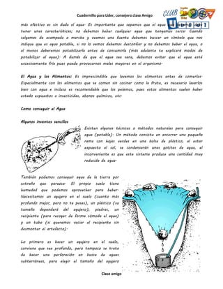 Cuadernillo para Líder, consejero clase Amigo
Clase amigo
más efectivo es sin duda el agua. Es importante que sepamos que el agua que bebemos debe
tener unas características; no debemos beber cualquier agua que tengamos cerca. Cuando
salgamos de acampada o marcha y veamos una fuente debemos buscar un símbolo que nos
indique que es agua potable, si no lo vemos debemos desconfiar y no debemos beber el agua, o
al menos deberemos potabilizarla antes de consumirla (más adelante te explicaré modos de
potabilizar el agua). A demás de que el agua sea sana, debemos evitar que el agua esté
excesivamente fría pues puede provocarnos males mayores en el organismo.
El Agua y los Alimentos: Es imprescindible que lavemos los alimentos antes de comerlos.
Especialmente con los alimentos que se comen sin cocinar como la fruta, es necesario lavarlos
bien con agua e incluso es recomendable que los pelemos, pues estos alimentos suelen haber
estado expuestos a insecticidas, abonos químicos, etc.
Como conseguir el Agua
Algunos inventos sencillos
Existen algunas técnicas o métodos naturales para conseguir
agua (potable). Un método consiste en encerrar una pequeña
rama con hojas verdes en una bolsa de plástico, al estar
expuesto al sol, se condensarán unas gotitas de agua, el
inconveniente es que este sistema produce una cantidad muy
reducida de agua.
También podemos conseguir agua de la tierra por
extraño que parezca. El propio suelo tiene
humedad que podemos aprovechar para beber.
Necesitamos un agujero en el suelo (cuanto más
profundo mejor, pero no te pases), un plástico (su
tamaño dependerá del agujero), piedras, un
recipiente (para recoger de forma cómoda el agua)
y un tubo (si queremos vaciar el recipiente sin
desmontar el artefacto).
Lo primero es hacer un agujero en el suelo,
conviene que sea profundo, pero tampoco se trata
de hacer una perforación en busca de aguas
subterráneas, para elegir el tamaño del agujero
 