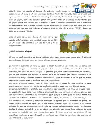 Cuadernillo para Líder, consejero clase Amigo
Clase amigo
deberás tener en cuente el tamaño del plástico, cundo tengas el agujero, introduces el
recipiente en el fondo y el tubo que vaya desde el fondo del recipiente hasta el exterior del
agujero, una vez hecho esto taparemos el agujero con el plástico de forma que quede caído
hacia el agujero, para esto podemos poner unas piedras como en el dibujo; es importante que
el agujero quede bien cerrado por el plástico. El agua se condensa básicamente por la diferencia
de temperatura, por lo tanto conviene que en el interior del agujero haya más calor que en el
exterior, por eso será más efectivo el invento desde las diez de la noche (22:00) hasta las
ocho de la mañana (08:00).
Este sistema no es una fuente de agua por lo que
resulta difícil conseguir una cantidad mayor de un litro
en 24 horas, esto dependerá del tipo de suelo y de las
temperaturas.
¿Dónde encontrar el agua?
El agua se puede encontrar de forma visible en ríos, lagos, manantiales, pozos, etc. Si estamos
buscando agua debemos tener en cuenta algunos consejos prácticos:
El relieve: si buscamos un curso de agua, es mejor buscarlo en los valles, pues es donde van
todos los arroyos de las montañas, pero debemos tener cuidado, pues muchas veces no
sabremos por dónde ha pasado el agua, es probable que pueda estar contaminada por animales,
por lo que conviene que sigamos el arroyo hacia su nacimiento (en sentido contrario a la
dirección del agua). También debemos desconfiar de aguas estancadas o en las que no exista
vegetación cercana, pues es probable que esté contaminada.
Las rocas: si conoces algunos tipos de rocas, sabrás que a través de rocas calcáreas, el agua
excava cavernas, pozos, etc. por lo que podemos encontrar agua bajo este tipo de suelos.
En zonas montañosas: es probable que encontremos agua cavando en el fondo de arroyos secos.
La vegetación: toda zona verde indica la proximidad de agua, pero existen algunas plantas que
son especialmente indicadores de agua cercana (por ejemplo la caña, pero te iremos dando más
ejemplos en el taller de botánica, del campamento virtual, así pues no dejes de visitarlo).
Los animales: los animales (mamíferos herbívoros y pájaros que se alimentan de grano) no
suelen alejarse mucho del agua, por lo que puedes intentar seguir su dirección o sus huellas
(dentro de poco te mostraremos en el taller de zoología del campamento virtual, las distintas
huellas de algunos animales), si ves un pájaro, por ejemplo, que avanza lento saltando de rama
en rama, es probable que haya bebido hace poco. Es importante que los distingas de los
mamíferos carnívoros y aves de rapiña o carnívoros pues éstos no necesitan más agua que el
que consiguen de sus presas.
 