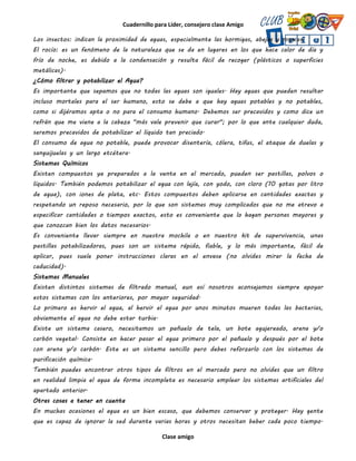 Cuadernillo para Líder, consejero clase Amigo
Clase amigo
Los insectos: indican la proximidad de aguas, especialmente las hormigas, abejas y moscas.
El rocío: es un fenómeno de la naturaleza que se da en lugares en los que hace calor de día y
frío de noche, es debido a la condensación y resulta fácil de recoger (plásticos o superficies
metálicas).
¿Cómo filtrar y potabilizar el Agua?
Es importante que sepamos que no todas las aguas son iguales. Hay aguas que pueden resultar
incluso mortales para el ser humano, esto se debe a que hay aguas potables y no potables,
como si dijéramos apta o no para el consumo humano. Debemos ser precavidos y como dice un
refrán que me viene a la cabeza "más vale prevenir que curar"; por lo que ante cualquier duda,
seremos precavidos de potabilizar el líquido tan preciado.
El consumo de agua no potable, puede provocar disentería, cólera, tifus, el ataque de duelas y
sanguijuelas y un largo etcétera.
Sistemas Químicos
Existen compuestos ya preparados a la venta en el mercado, pueden ser pastillas, polvos o
líquidos. También podemos potabilizar el agua con lejía, con yodo, con cloro (10 gotas por litro
de agua), con iones de plata, etc. Estos compuestos deben aplicarse en cantidades exactas y
respetando un reposo necesario, por lo que son sistemas muy complicados que no me atrevo a
especificar cantidades o tiempos exactos, esto es conveniente que lo hagan personas mayores y
que conozcan bien los datos necesarios.
Es conveniente llevar siempre en nuestra mochila o en nuestro kit de supervivencia, unas
pastillas potabilizadoras, pues son un sistema rápido, fiable, y lo más importante, fácil de
aplicar, pues suele poner instrucciones claras en el envase (no olvides mirar la fecha de
caducidad).
Sistemas Manuales
Existen distintos sistemas de filtrado manual, aun así nosotros aconsejamos siempre apoyar
estos sistemas con los anteriores, por mayor seguridad.
Lo primero es hervir el agua, al hervir el agua por unos minutos mueren todas las bacterias,
obviamente el agua no debe estar turbia.
Existe un sistema casero, necesitamos un pañuelo de tela, un bote agujereado, arena y/o
carbón vegetal. Consiste en hacer pasar el agua primero por el pañuelo y después por el bote
con arena y/o carbón. Este es un sistema sencillo pero debes reforzarlo con los sistemas de
purificación química.
También puedes encontrar otros tipos de filtros en el mercado pero no olvides que un filtro
en realidad limpia el agua de forma incompleta es necesario emplear los sistemas artificiales del
apartado anterior.
Otras cosas a tener en cuenta
En muchas ocasiones el agua es un bien escaso, que debemos conservar y proteger. Hay gente
que es capaz de ignorar la sed durante varias horas y otros necesitan beber cada poco tiempo.
 