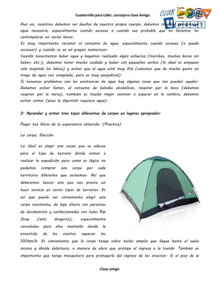 Cuadernillo para Líder, consejero clase Amigo
Clase amigo
Aun así, nosotros debemos ser dueños de nuestro propio cuerpo, debemos intentar consumir el
agua necesaria, especialmente cuando escasea o cuando sea probable que no llenemos las
cantimploras en varias horas.
Es muy importante racionar el consumo de agua, especialmente cuando escasea (o pueda
escasear) y cuando se va en grupos numerosos.
Cuando necesitemos beber agua y hayamos realizado algún esfuerzo (marchas, muchas horas sin
beber; etc.), debemos tener mucho cuidado y beber con pequeños sorbos (lo ideal es empezar
solo mojando los labios) y evitar que el agua esté muy fría (sabemos que da mucho gusto un
trago de agua casi congelada, pero es muy perjudicial).
Si tenemos problemas con las existencias de agua hay algunas cosas que nos pueden ayudar.
Debemos evitar fumar, el consumo de bebidas alcohólicas, respirar por la boca (debemos
respirar por la nariz), también es mucho mejor caminar o esperar en la sombra, debemos
evitar comer (pues la digestión requiere agua).
3. Aprender y armar tres tipos diferentes de carpas en lugares apropiados.
Pegar tus fotos de la experiencia obtenida. (Practica)
La carpa: Elección
Lo ideal es elegir una carpa que se adecue
para el tipo de terreno donde vamos a
realizar la expedición pero como es lógico no
podemos comprar una carpa por cada
territorio diferente que visitemos. Así que
deberemos buscar una que nos preste un
buen servicio en varios tipos de terrenos. Es
así que puede ser conveniente elegir una
carpa resistente, de baja altura con parantes
de duraluminio y confeccionadas con telas Rip
Stop (anti desgarro), especialmente
concebidas para alta montaña donde la
envestida de los vientos superan los
100km/h. Es conveniente que la carpa tenga sobre techo amplio que llegue hasta el suelo
mismo y ábside delantero, a manera de alero que proteja el ingreso a la tienda. También es
importante que tenga mosquitero para protegerla del ingreso de los insectos. Si el piso de la
 