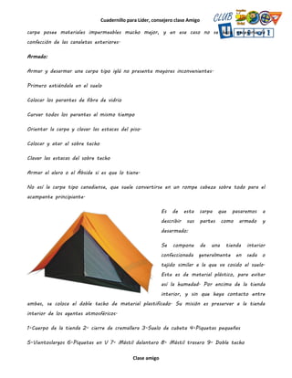 Cuadernillo para Líder, consejero clase Amigo
Clase amigo
carpa posee materiales impermeables mucho mejor, y en ese caso no se hace necesaria la
confección de las canaletas exteriores.
Armado:
Armar y desarmar una carpa tipo iglú no presenta mayores inconvenientes.
Primero extiéndala en el suelo
Colocar los parantes de fibra de vidrio
Curvar todos los parantes al mismo tiempo
Orientar la carpa y clavar las estacas del piso.
Colocar y atar el sobre techo
Clavar las estacas del sobre techo
Armar el alero o el Ábside si es que lo tiene.
No así la carpa tipo canadiense, que suele convertirse en un rompe cabeza sobre todo para el
acampante principiante.
Es de esta carpa que pasaremos a
describir sus partes como armado y
desarmado:
Se compone de una tienda interior
confeccionada generalmente en seda o
tejido similar a la que va cosido el suelo.
Este es de material plástico, para evitar
así la humedad. Por encima de la tienda
interior, y sin que haya contacto entre
ambas, se coloca el doble techo de material plastificado. Su misión es preservar a la tienda
interior de los agentes atmosféricos.
1-Cuerpo de la tienda 2- cierre de cremallera 3-Suelo de cubeta 4-Piquetas pequeñas
5-Vientoslargos 6-Piquetas en V 7- Mástil delantero 8- Mástil trasero 9- Doble techo
 