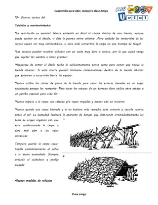 Cuadernillo para Líder, consejero clase Amigo
Clase amigo
10- Vientos cortos del
Cuidados y mantenimiento:
*La ventilación es esencial. Nunca encienda un farol ni cocine dentro de una tienda, aunque
puede cocinar en el ábside, si deja la puerta entre abierta. ¡Pero cuidado los materiales de las
carpas suelen ser muy combustibles, si esta arde convertirá la carpa en una trampa de fuego!
*Las estacas pueden resultar dañadas con un suelo muy duro o rocoso, por lo que quizá tenga
que sujetar los vientos a rocas grandes.
*Asegúrese de armar el doble techo lo suficientemente tenso como para evitar que toque la
tienda interior. Si esto ocurre pueden formarse condensaciones dentro de la tienda interior
que gotearan o escurrirán hasta tu equipo.
*Nunca utilice las cintas de goma de la tienda para sacar las estacas clavadas en un lugar
equivocado porque las rompería. Para sacar las estacas de un terreno duro utilice otra estaca o
un gancho especial para este fin.
*Nunca ingrese a la carpa con calzado y/o ropas mojadas y menos aún en invierno.
*Nunca guarde una carpa húmeda y si no hubiera más remedio debe armarla y secarla cuanto
antes al sol. La humedad favorece la aparición de hongos que destruirán irremediablemente las
telas de origen orgánico con que
esta confeccionada la carpa o
dará mal olor a las telas
sintéticas.
Tampoco guarde la carpa sucia.
Cepille cuidadosamente el polvo
o la arena acumulada. Siempre
proceda al cuidadoso y prolijo
plegado.
Algunos modelos de refugios
 
