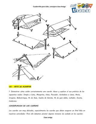 Cuadernillo para Líder, consejero clase Amigo
Clase amigo
VIII - ARTE DE ACAMPAR
1. Demostrar cómo cuidar correctamente una cuerda. Hacer y explicar el uso práctico de los
siguientes nudos: Simple o Cote, Margarita, Falso, Pescador, Verdadero o Llano, Ancla,
Cirujano, Ballestrinque, As de Guía, Vuelta de Gancho, As de guía doble, Leñador, Escota,
Calabrote.
CONSERVACION DE LAS CUERDAS
Las cuerdas son muy delicadas, especialmente las cuerdas que deben asegurar un final feliz en
nuestras actividades. Para ello debemos prestar algunos minutos de cuidado en las cuerdas.
 