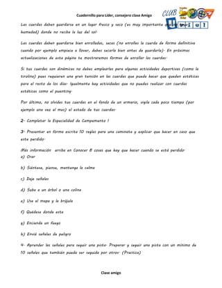 Cuadernillo para Líder, consejero clase Amigo
Clase amigo
Las cuerdas deben guardarse en un lugar fresco y seco (es muy importante que no haya
humedad) donde no reciba la luz del sol.
Las cuerdas deben guardarse bien enrolladas, secas (no enrolles la cuerda de forma definitiva
cuando por ejemplo empiece a llover, debes secarla bien antes de guardarla). En próximas
actualizaciones de esta página te mostraremos formas de enrollar las cuerdas.
Si tus cuerdas son dinámicas no debes emplearlas para algunas actividades deportivas (como la
tirolina) pues requieren una gran tensión en las cuerdas que puede hacer que queden estáticas
para el resto de los días. Igualmente hay actividades que no puedes realizar con cuerdas
estáticas como el puenting.
Por último, no olvides tus cuerdas en el fondo de un armario, vigila cada poco tiempo (por
ejemplo una vez al mes) el estado de tus cuerdas.
2. Completar la Especialidad de Campamento I
3. Presentar en forma escrita 10 reglas para una caminata y explicar que hacer en caso que
este perdido.
Más información arriba en Conocer 8 cosas que hay que hacer cuando se está perdido.
a) Orar
b) Siéntese, piense, mantenga la calma
c) Deje señales
d) Suba a un árbol o una colina
e) Use el mapa y la brújula
f) Quédese donde esta
g) Encienda un fuego
h) Envié señales de peligro
4. Aprender las señales para seguir una pista. Preparar y seguir una pista con un mínimo de
10 señales que también pueda ser seguida por otros. (Practica)
 