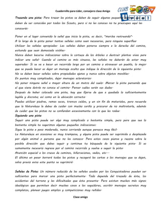 Cuadernillo para Líder, consejero clase Amigo
Clase amigo
Trazando una pista: Para trazar las pistas se deben de seguir algunas pequeñas normas que ya
deben de ser conocidas por todos los Scouts, pero si no las conoces no te preocupes aquí las
conocerás.
Poner en el lugar convenido la señal que inicia la pista, es decir, "marcha rastreando".
A lo largo de la pista poner tantas señales como sean necesarias, pero ninguna superflua.
Utilizar las señales apropiadas. Las señales deben ponerse siempre a la derecha del camino,
evitando que sean demasiado visibles.
Nunca deben hacerse indicaciones sobre la corteza de los árboles o destruir plantas vivas para
indicar una señal. Cuando el camino es más sinuoso, las señales no deberán de estar muy
separadas. Si se va a hacer un recorrido largo por un camino o atravesar un pueblo, lo mejor
que se puede hacer es dejar un mensaje oculto que indique la dirección de la siguiente pista.
No se deben hacer señales sobre propiedades ajenas y nunca sobre objetos movibles.
En puntos muy complicados, dejar mensajes aclaratorios.
No poner ninguna señal a mayor altura de un metro del suelo. Marcar la pista pensando que
el que viene detrás no conoce el camino. Pensar cuáles serán sus dudas.
Después de haber colocado una pista, hay que fijarse de que a quedado lo suficientemente
legible y discreta; así como en la ubicación correcta.
Puedes utilizar piedras, ramas secas, troncos caídos, y un sin fin de materiales, pero recuerda
que la Naturaleza la debes de cuidar con mucho cariño y procurar de no maltratarla, además
de cuidar que las pistas no se confundan excesivamente con lo que las rodea.
Siguiendo una pista
Seguir una pista puede ser algo muy complicado o bastante simple, pero para que sea lo
bastante simple te sugerimos algunas pequeñas indicaciones:
Sigue la pista a paso moderado, nunca corriendo aunque parezca muy fácil.
La Naturaleza en ocasiones es muy tramposa, y alguna pista puede ser suprimida o desplazada
por algún animal o persona que no las conozca. Para estos casos piensa y razona sobre la
posible dirección que debes seguir y continua tu búsqueda de la siguiente pista. Si es
sumamente necesario regresa por el camino recorrido y vuelve a seguir la pista.
Atención especial a los cruces de caminos, bifurcaciones, vados, etc...
El último en pasar borrará todas las pistas y recogerá las cartas o los mensajes que se dejen,
salvo previo aviso este punto se suprimirá.
Señales de Pista: Un número reducido de las señales usadas por los Conquistadores pueden ser
suficientes para marcar una pista perfectamente. Todo depende del trazado de ésta, los
accidentes del terreno y las dificultades que éste presente. Pero existen muchos más signos
ideológicos que permiten decir muchas cosas a los seguidores, escribir mensajes secretos muy
completos, planear juegos amplios y competiciones muy reñidas.
 