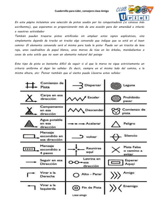 Cuadernillo para Líder, consejero clase Amigo
Clase amigo
En esta página incluíamos una selección de pistas usados por los conquistadores (si conoces más
escríbanme), que esperamos os proporcionarán más de una ocasión para dar amenidad e interés
a vuestras actividades.
También pueden trazarse pistas artificiales sin emplear estos signos explicativos, sino
simplemente dejando de trecho en trecho algo convenido que indique que se está en el buen
camino. El elemento convenido será el mismo para toda la pista. Puede ser un trocito de lana
roja, unos cuadraditos de papel blanco, unas marcas de tiza en los árboles, mondadientes o
cosas de este estilo que no sean un elemento natural del paisaje.
Este tipo de pista es bastante difícil de seguir si el que la marca no sigue estrictamente un
criterio uniforme al dejar las señales. Es decir, siempre en el mismo lado del camino, a la
misma altura, etc. Pensar también que el viento puede Llevarse estas señales.
 