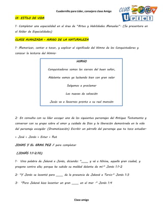 Cuadernillo para Líder, consejero clase Amigo
Clase amigo
IX. ESTILO DE VIDA
1. Completar una especialidad en el área de “Artes y Habilidades Manuales”. (Se presentara en
el folder de Especialidades)
CLASE AVANZADA - AMIGO DE LA NATURALEZA
1. Memorizar, cantar o tocar, y explicar el significado del Himno de los Conquistadores y
conocer la historia del Himno.
HIMNO
Conquistadores somos los siervos del buen señor,
Adelante vamos ya luchando bien con gran valor
Salgamos a proclamar
Las nuevas de salvación
Jesús va a llevarnos pronto a su real mansión
2. En consulta con su líder escoger uno de los siguientes personajes del Antiguo Testamento y
conversar con su grupo sobre el amor y cuidado de Dios y la liberación demostrada en la vida
del personaje escogido. (Dramatización) Escribir un párrafo del personaje que te toco estudiar.
• José • Jonás • Ester • Rut
JONAS Y EL GRAN PEZ / para completar
(JONÁS 1:1-2:10)
1. Vino palabra de Jehová a Jonás, diciendo: "_____ y vé a Nínive, aquella gran ciudad, y
pregona contra ella; porque ha subido su maldad delante de mí." Jonás 1:1-2
2. "Y Jonás se levantó para _____ de la presencia de Jehová a Tarsis." Jonás 1:3
3. "Pero Jehová hizo levantar un gran _____ en el mar ." Jonás 1:4
 